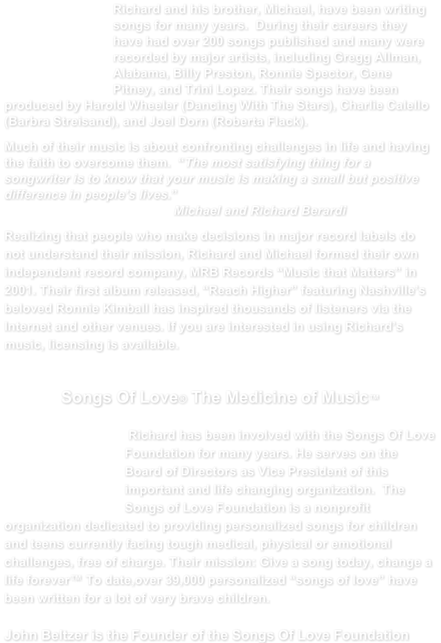 Richard and his brother, Michael, have been writing songs for many years.  During their careers they have had over 200 songs published and many were recorded by major artists, including Gregg Allman, Alabama, Billy Preston, Ronnie Spector, Gene Pitney, and Trini Lopez. Their songs have been produced by Harold Wheeler (Dancing With The Stars), Charlie Calello (Barbra Streisand), and Joel Dorn (Roberta Flack). Much of their music is about confronting challenges in life and having the faith to overcome them.  The most satisfying thing for a songwriter is to know that your music is making a small but positive difference in peoples lives.                                                Michael and Richard Berardi Realizing that people who make decisions in major record labels do not understand their mission, Richard and Michael formed their own independent record company, MRB Records Music that Matters in 2001. Their first album released, Reach Higher featuring Nashvilles beloved Ronnie Kimball has inspired thousands of listeners via the Internet and other venues. If you are interested in using Richards music, licensing is available.                              Songs Of Love The Medicine of Music  Richard has been involved with the Songs Of Love Foundation for many years. He serves on the Board of Directors as Vice President of this important and life changing organization.  The Songs of Love Foundation is a nonprofit organization dedicated to providing personalized songs for children and teens currently facing tough medical, physical or emotional challenges, free of charge. Their mission: Give a song today, change a life forever To date,over 39,000 personalized songs of love have been written for a lot of very brave children.   John Beltzer is the Founder of the Songs Of Love Foundation